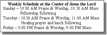 Text Box: Weekly Schedule at the Center of Jesus the Lord
Sunday  10:00 AM Praise & Worship, 10:30 AM Mass
                Fellowship following
Tuesday - 10:30 AM Praise & Worship, 11:00 AM Mass
                 Healing prayer and lunch following
Friday  8:00 PM Praise & Worship, 9:00 PM Mass
